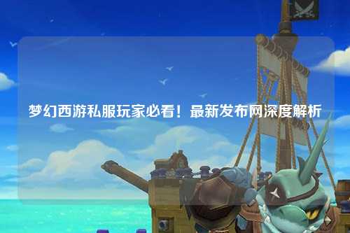 夢(mèng)幻西游私服玩家必看！最新發(fā)布網(wǎng)深度解析