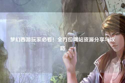 夢(mèng)幻西游玩家必看！全方位網(wǎng)站資源分享與攻略