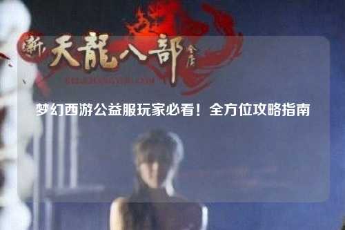 夢(mèng)幻西游公益服玩家必看！全方位攻略指南